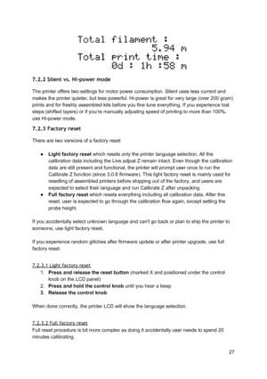 Page 27 
 
7.2.2 Silent vs. Hi-power mode  
The printer offers two set tin gs  fo r  mo to r  pow er  co nsu mp tio n. Si le nt u se s le ss  curre nt a nd
 
makes the printer quieter , b ut le ss  pow erf ul.  H i-p ow er  is  gre at fo r ve ry  la rg e ( o ve r 2 00 g ra m )
 
prints and for freshly asse mble d ki ts  befo re  yo u fin e tu ne e ve ryt hin g. If yo u e xp erie nce  lo st
 
steps (shifted layers) or if  yo u’re  ma nually  adju st in g sp eed o f p rin tin g to  m ore  th an 1 00% ,
 
use...