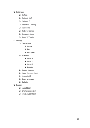 Page 29 
❏ Calibration  
❏ Selftest  
❏ Calibrate XYZ
 
❏ Calibrate Z  
❏ Mesh Bed L eve lin g
 
❏ Auto home  
❏ Bed level correct
 
❏ Show end st ops
 
❏ Reset XYZ calib r.
 
❏ Settings  
❏ Temperature
 
❏ Nozzle
 
❏ Bed
 
❏ Fan sp eed
 
❏ Move axis  
❏ Move X
 
❏ Move Y
 
❏ Move Z
 
❏ Extruder
 
❏ Disable steppers
 
❏ Mode - Power  / Si le nt
 
❏ Live adjust Z
 
❏ Select language
 
❏ Statistics  
❏ Support  
❏ prusa3d.com
 
❏ forum.prusa3d.co m
 
❏ howto.prusa3d.co m
 
 
   
29
  