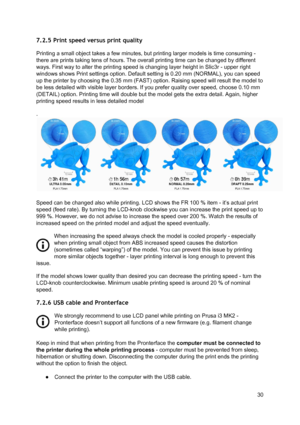 Page 30 
7.2.5 Print speed versus print quality  
Printing a small object tak es  a fe w  mi nute s,  b ut p rin tin g la rg er  mo dels  is  tim e co nsu min g -
 
there are prints taking tens  of h ours.  T he o ve rall  p rin tin g time  ca n b e ch anged b y  dif fe re nt
 
ways. First way to alter th e p rin tin g sp eed is  ch angin g la ye r heig ht in  S lic3 r -  u pper r ig ht
 
windows shows Print setti ngs  optio n. D efa ult  se ttin g is  0.2 0 mm  (N O RM AL), yo u ca n sp eed
 
up the printer by...