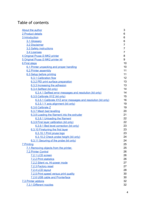 Page 4 
Table of contents  
 
About the author 3  
2 Product details 6  
3 Introduction 6  
3.1 Glossary 6  
3.2 Disclaimer 7  
3.3 Safety instructio ns
7  
3.4 Licenses 7  
4 Original Prusa i3 MK2  p rin te r
8  
5 Original Prusa i3 MK2  p rin te r  ki t
9  
6 First steps 10
 
6.1 Printer unpackin g a nd p ro per  handlin g
10
 
6.2 Printer assembly
11
 
6.3 Setup before prin tin g
11
 
6.3.1 Calibration flo w
12
 
6.3.2 PEI print su rface  p re para tio n
13
 
6.3.3 Increasing th e a dhesi on
13
 
6.3.4...