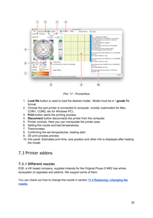 Page 32 
 
Pict. 1 7 -  Pro nte rf ace
 
 
1. Load file ​ button is use d to  
​lo ad
​ th e d esi re d 
​model
​.. 
​ Model
​ m ust  b e in  *
​.g co de 
​file
 
format.  
2. Choose the port  ​prin te r
​  is  co nnect ed to  co mp ute r.  (mo stly 
​/u sb modem
​ fo r M ac,
 
COM1, COM2, etc fo r  W in dow s  PC ).
 
3. Print ​ button starts th e 
​prin tin g
​ p ro ce ss.
 
4. Disconnect ​ button d isco nnect s th e 
​prin te r
​ fro m  th e co mp ute r.
 
5. Printer controls. Here  yo u ca n ma nip ula te...