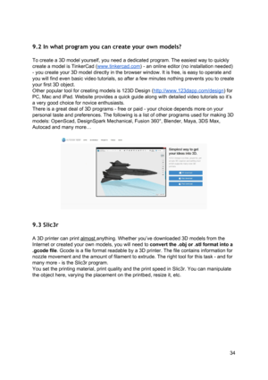 Page 34 
 
9.2 In what program  you  can  cre ate y ou r ow n mod els ?
 
 
To create a 3D  ​model ​ yourse lf , yo u n eed a  d edica te d p ro gra m.  T he e asi est  w ay  to  q uickl y
 
create a  ​model ​ is  ​TinkerCad
​ (
​ww w.
​tin ke rca d
​.co m
​) - an 
​onlin e
​ e dit o r ( n o in st alla tio n n eeded)
 
- you create your 3D  ​model
​ d ire ctly  in  th e b ro wse r w in dow . It is  fr e e, is  easy  to  o pera te  a nd
 
you will find even basic v id eo tu to ria ls,  so  a fte r  a fe w  mi...