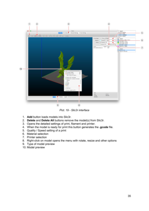 Page 35 
 
 
Pict. 1 9 -  Sl ic3 r in te rf ace
 
 
1. Add ​ button loads mo dels  in to  Sl ic3 r.
 
2. Delete ​ and  ​Delete A ll
​  b utto ns  re mo ve th e 
​model
​(s) fro m  Slic3 r.
 
3. Opens the  ​detailed ​  ​ settin gs
​ o f 
​ prin t
​ , 
​fila me nt
​ a nd 
​prin te r
​.  
4. When the  ​model ​ is  re ady  fo r 
​prin t
​ th is  butto n g enera te s  th e 
​.g co de 
​file .
 
5. Quality /  ​Speed ​ settin g o f a  
​prin t
 
6. Material selection  
7. Printer selection  
8. Right-click on model  o...