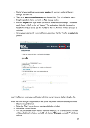 Page 37 
● First of all you need to  p re pare  re gula r 
​gco de
​ w it h  co mmo n p rin t a nd fila m ent
 
settings. Save the file .
 
● Then go to  ​www.pru sap rin te rs .o rg
​ a nd ch oose  
​Colo r  Pri nt
​ in  th e h eader m enu.
 
● Drag the gcode to fra me  a nd cl ick  on 
​ Add c h an ge 
​butto n.
   
● Find the  ​height ​ of th e la ye r w here  yo u w ant to  ma ke th e co lo r ch ange. T his  ca n b e
 
easily found in Slic3r under  ta b “L aye rs. ” The sca le  a lo ng r ig ht si de d isp...