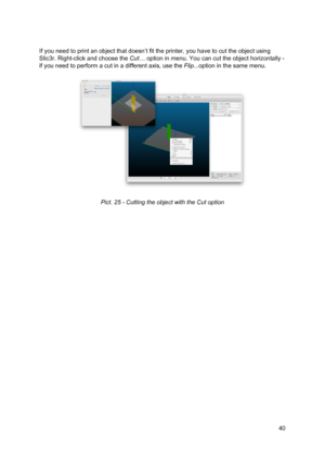 Page 40 
 
If you need to  ​print ​ an object  th at d oesn ’t  fit  th e 
​ prin te r
​ , yo u h ave  to  
​cut th e o bje ct
​ u si ng
 
Slic3r. Right-click and cho ose  th e 
​Cut
​… ​ o ptio n in  me nu. Yo u ca n 
​cut
​  th e o bje ct  h orizo nta lly  -
 
if you need to perform a  ​cu t
​ in  a  d if fe re nt a xi s,  u se  th e 
​Flip ...
​optio n in  th e sa me m enu.
 
 
 
 
Pict. 2 5 -  C uttin g th e o bje ct  w it h  th e 
​Cut
​ o ptio n
 
   
40
  