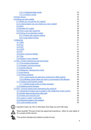 Page 5 
7.3.1.1 Hardened st eel  n ozzl e
33
 
7.3.1.2 0.25mm nozzl e
33
 
8 Printer drivers 33
 
9 Printing your own mo dels
33
 
9.1 Where you can g et th e 3 D  mo dels?
33
 
9.2 In what program you ca n cre ate  yo ur  ow n mo dels?
34
 
9.3 Slic3r 34
 
9.4 Bundled 3D models
36
 
9.5 Print in color with  C olo rPri nt
36
 
9.6 Printing of non-standard  mo dels
38
 
9.6.1 Printing wit h  su pport  ma te ria l
38
 
9.6.2 Large obje ct  p rin tin g
39
 
10 Materials 41
 
10.1 ABS 41
 
10.2 PLA 41
 
10.3 PET...