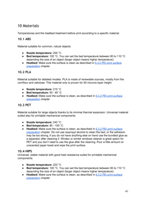 Page 41 
 
10 Materials  
 
Temperatures and the  ​heatb ed
​ tre atme nt b efo re  
​ prin t
​ a cco rdin g to  a  sp eci fic 
​mate ria l
​.  
10.1 ABS  
 
Material suitable for comm on, ro bust  o bje ct s.
 
 
● Nozzle temperature : 
​255
​  ​°C
 
● Bed temperature: 
​10 0 ° C . Yo u ca n se t th e b ed te mp era tu re  b etw een 8 0 to  1 10 ° C
 
depending the  ​size
​ o f a n o bje ct  (l a rg er  obje ct  me ans  hig her te m pera tu re )
 
● Heatbed:  ​Make sure th e su rface  is  clean a s  descri bed...