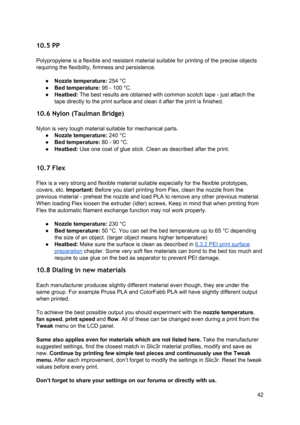 Page 42 
10.5 PP  
 
Polypropylene is a flexible  a nd re sist ant 
​mate ria l
​ su it a ble  fo r 
​prin tin g
​ o f th e p re ci se  o bje ct s
 
requiring the flexibility, fir mness  and p ersi stence .
 
 
● Nozzle temperature : 
​254 ° C
 
● Bed temperature: 
​95  -  100 ° C .
 
● Heatbed:  ​The best re su lt s  are  o bta in ed w it h  co mmo n sco tch  ta pe -  ju st  a tta ch  th e
 
tape directly to the p rin t su rface  a nd cl ean it  a fte r  th e p rin t is  fin ish ed.
 
10.6 Nylon (Taulman  Brid...