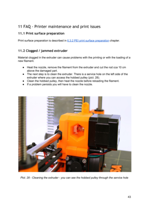 Page 43 
 
11 FAQ - Printer mainte nance and  p rint  issu es
 
11.1 Print surface pre paration
 
 
Print surface preparation  is  descri bed in  
​6.3 .2  PEI  p rin t su rface  p re para tio n
​ ch apte r.
 
 
11.2 Clogged / jamme d e xtru der
 
Material clogged in the ext ruder  ca n ca use  p ro ble ms  wit h  th e 
​prin tin g
​ o r w it h  th e 
​ lo adin g
​ o f a
 
new  ​filament ​.  
● Heat the nozzle, remo ve th e fila me nt fro m  th e e xt ru der  and cu t th e r o d cca  1 0 cm
 
above the damaged...