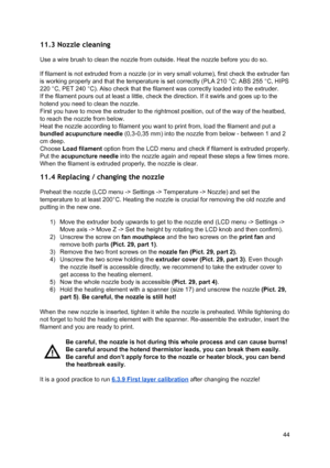 Page 44 
11.3 Nozzle cleaning  
Use a wire brush to clean  th e 
​nozzl e
​ fro m  outsi de. H eat th e 
​nozzl e
​ b efo re  yo u d o so .
 
If  ​filament ​ is not extruded fro m  a 
​ nozzl e
​ (o r in  ve ry  sma ll  vo lu me ), fir st  ch eck  th e e xt ru der fa n
 
is working  ​properly ​ and that th e te mp era tu re  is  se t co rre ctly  (PL A 2 10 ° C ; A B S 2 55 ° C , H IP S
 
220 °C, PET 240 °C). Als o ch eck  th at th e 
​fila me nt
​ w as  co rre ctly  lo aded in to  th e e xt ru der.
 
If the...