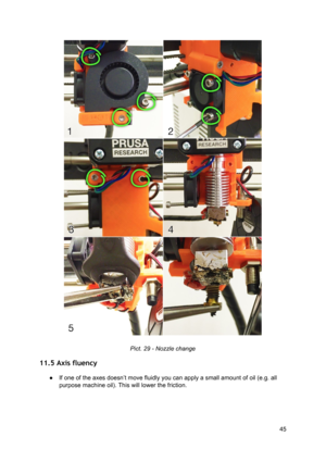 Page 45 
 
 
Pict. 2 9 - 
​ Nozzl e ch ange
 
11.5 Axis fluency  
● If one of the axes doesn ’t  mo ve flu id ly  yo u ca n a pply  a sm all  a m ount o f o il  ( e .g . a ll
 
purpose machine o il).  T his  will  lo w er  th e fri ct io n.
 
 
45
  