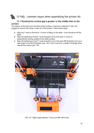 Page 47 
 
12 FAQ - common  issue s whe n as se mb ling t h e p rin te r k it
 
12.1 Nozzle/print su rf ace  gap  is  gre ater in  th e mid dle  t h an  at  t h e
 
corners  
The reason of this issue i sn’t  th e b ent p rin te r  su rface  o r  bed b ut a  d ist orte d Y -a xi s.  W e
 
suggest to remove the wh ole  Y-a xis  out o f th e 
​prin te r
​. F ollo w  th ese  st eps:
 
 
● Align the Y-axis so th at e ach  Y-co rner  is  sittin g o n th e ta ble  -  n one sh ould  b e o ff th e
 
table.  
● Align the...