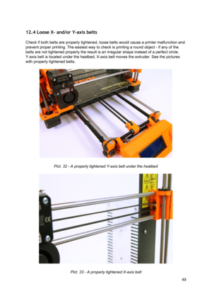 Page 49 
12.4 Loose X- and/or  Y-axis be lts
 
 
Check if both belts are  ​properly
​ tig hte ned, lo ose  b elt s  would  ca use  a  
​prin te r
​ m alf u nct io n a nd
 
prevent  ​proper ​  ​printing ​. The e asi est  w ay  to  ch eck  is 
​prin tin g
​ a  ro und o bje ct  -  if  a ny  of th e
 
belts are not tightened  ​properly
​ th e re su lt  is  an irre gula r  sh ape in st ead o f a  p erfe ct  ci rcl e.
 
Y-axis belt is located unde r th e 
​he atb ed
​, X-a xis  belt  mo ves th e e xt ru der. S ee th...