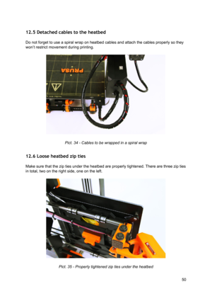 Page 50 
12.5 Detached cable s to  the h eatbe d
 
 
Do not forget to use a spi ral  w ra p o n 
​heatb ed
​  ​cable s
​ a nd a tta ch  th e 
​cable s
​  ​pro perly
​ so  th ey
 
won’t restrict movement du rin g p rin tin g.
 
 
 
 
Pict. 3 4 - 
​ Cable s
​ to  b e w ra pped in  a  sp ira l  w ra p
 
 
12.6 Loose heatbed  zip  tie s
 
 
Make sure that the zip tie s under  th e 
​heatb ed
​ a re  
​ pro perly
​ tig hte ned. T here  a re  th re e zi p tie s
 
in total, two on the right si de, o ne o n th e le...