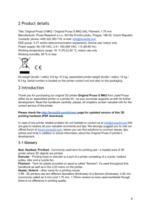Page 6 
2 Product details  
 
Title: Original Prusa i3 M K2 / O rig in al  Pru sa i3  MK2  (ki t),  F ila me nt: 1 .7 5 m m
 
Manufacturer: Prusa Res earch  s. r.o., 6 21/8 a Prvn ih o p lu ku , Pra gue, 1 86 0 0, C ze ch R epublic
 
Contacts: phone +420 222  2 63 7 18, e -ma il:  
​in fo @ pru sa 3d.co m
 
EEE group: 3 (IT and/or t ele co mmu nica tio n e quip me nt),  D evi ce  u se : in door o nly
 
Power supply: 90-135 VAC , 2  A  / 1 80-2 64 VAC , 1  A  (50-6 0 H z)
 
Working temperature ran ge: 1 8 ° C...