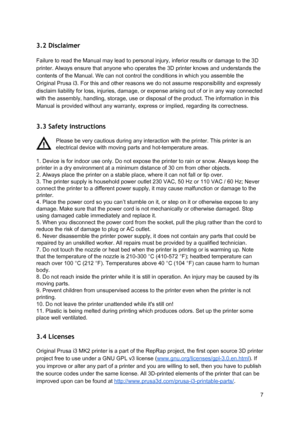 Page 7 
3.2 Disclaimer  
 
Failure to read the Manual  ma y le ad to  p erso nal  in ju ry,  in fe rio r  re su lt s  or d am age to  th e 3 D
 
printer. Always ensure tha t a nyo ne w ho o pera te s  th e 3 D  p rin te r  kn ow s  and u nderst ands  th e
 
contents of the Manual. We  ca n n ot co ntro l  th e co ndit io ns  in  w hich  yo u a sse mble  th e
 
Original Prusa i3. For this  a nd o th er  re aso ns  we d o n ot a ssu me r e sp onsi bilit y  and e xp re ssl y
 
disclaim liability for loss, i nju...