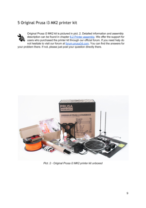 Page 9 
5 Original Prusa i3  M K2  p rinte r kit
 
 
 
Original Prusa i3 MK2  ki t is  pict ure d in  p
​ict
​ . 2 . 
​Deta ile d
​ in fo rm atio n a nd a sse mbly
 
description can be fo und in  ch apte r 
​6.2  Pri nte r  asse mbly
​. W e o ffe r th e 
​ support
​ fo r
 
users who purchased th e 
​prin te r
​ ki t th ro ugh o ur  offici al  fo ru m . If yo u n eed h elp  d o
 
not hesitate to visit o ur  fo ru m  at 
​fo ru m. pru sa 3d.co m
​. Yo u ca n fin d th e a nsw ers  fo r
 
your problem there. If...