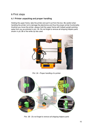 Page 10 
6 First steps  
6.1 Printer unpacking  and p rop er  han dlin g
 
 
Holding the upper frame,  ta ke  th e p rin te r  and p ull  it  o ut fro m  th e b ox.  B e ca re fu l  w hen
 
handling the  ​printer ​ not to d ama ge th e e le ct ro nics  and th us  th e 
​pro per
​  ​prin te r
​ fu nct io nalit y.
 
Anytime you move the  ​printe r,
​ a lw ays  hold  th e u pper  fra me  w it h  h otb ed u prig ht p oin tin g
 
away from you as picture d in  p
​ict
​. 3 A
​. 
​Do n ot fo rg et to  re mo ve a ll...