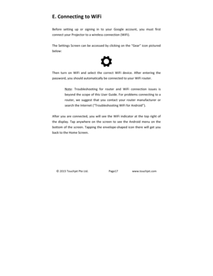 Page 18©2015TouchjetPteLtd.Page17www.touchjet.comE.)Connecting)to)WiFi)Before setting up or signing in to your Google account, you must firstconnectyourProjectortoawirelessconnection(WiFi).TheSettingsScreencanbeaccessedbyclickingonthe“Gear”iconpicturedbelow:Then turn on WiFi andselect the correct WiFi device. After entering thepassword,youshouldautomaticallybeconnectedtoyourWiFirouter.Note: Troubleshooting for router and WiFi connection issues isbeyondthescopeofthisUserGuide.Forproblemsconnectingtoarouter, we...