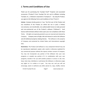 Page 28©2015TouchjetPteLtd.Page27www.touchjet.comJ.)Terms)and)Conditions)of)Use)Thank you for purchasing the Touchjet Pond™ Projector and associatedaccessories (“Product”)from Touchjet Pte Ltd. and its affiliates includingTouchjet,Inc.,aDelawarecorporation(“Company”)!  ByusingtheProduct,youagreetothefollowingTermsandConditionsofUse(“Terms”):License. Company hereby grants to “you,” the first user of theProduct andany transferee of the Product (in whole but not in part) a...