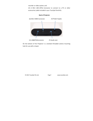 Page 8©2015TouchjetPteLtd.Page7www.touchjet.comrecorderorvideosystem;and(H) A Mini USB (OTG) Connector to connect to a PC or otheraccessories(cableincludedinyourTouchjetPondkit).Back)of)Projector)))))On the bottom of the Projector is a standard threaded camera mountingholeforusewithatripod.(G)MiniHDMIConnector(E)PowerSupply(H)USB(OTG)Connector(F)AudioJack 