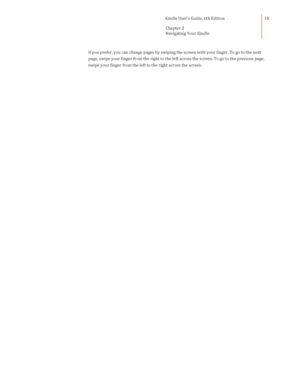 Page 18                                      Kindle User’s Guide, 6th Edition  
Chapter 2 
Navigating Your Kindle  
 
 
18 
If you prefer, you can change pages by swiping the screen with your finger. To go to the next 
page, swipe your finger from the right to the left across the screen. To go to the previous page, 
swipe your finger from the left to the right across the screen.  