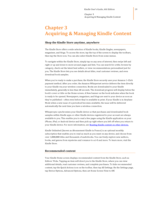 Page 19                                      Kindle User’s Guide, 6th Edition  
Chapter 3 
Acquiring & Managing Kindle Content  
 
 
19 
Chapter 3 
Acquiring & Managing Kindle Content 
Shop the Kindle Store anytime, anywhere  
The Kindle Store offers a wide selection of Kindle books, Kindle Singles, newspapers, 
magazines, and blogs. To access the store, tap the top of the screen to display the toolbars, 
then tap the Store icon. You can also select Kindle Store from some menus. 
To navigate within the Kindle...