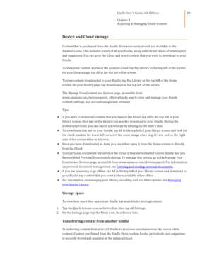 Page 20                                      Kindle User’s Guide, 6th Edition  
Chapter 3 
Acquiring & Managing Kindle Content  
 
 
20 
Device and Cloud storage 
Content that is purchased from the Kindle Store is securely stored and available in the 
Amazon Cloud. This includes copies of all your books, along with recent issues of newspapers 
and magazines. You can go to the Cloud and select content that you want to download to your 
Kindle. 
To view your content stored in the Amazon Cloud, tap My Library in...
