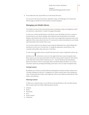 Page 22                                      Kindle User’s Guide, 6th Edition  
Chapter 3 
Acquiring & Managing Kindle Content  
 
 
22 
 From within the issue, tap the Menu icon, then Keep This Issue. 
You can access all of your back issues, regardless of age, on the Manage Your Content and 
Devices page, accessible from www.amazon.com/devicesupport. 
Managing your Kindle Library 
Your Kindle can store books, personal documents, newspapers, blogs, and magazines, which 
are referred to collectively as content...