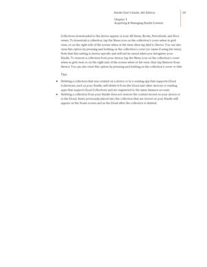 Page 24                                      Kindle User’s Guide, 6th Edition  
Chapter 3 
Acquiring & Managing Kindle Content  
 
 
24 
Collections downloaded to the device appear in your All Items, Books, Periodicals, and Docs 
views. To download a collection, tap the Menu icon on the collections cover when in grid 
view, or on the right side of the screen when in list view, then tap Add to Device. You can also 
view this option by pressing and holding on the collections cover (or name if using list view)....