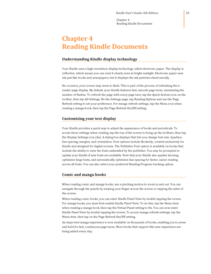 Page 25                                      Kindle User’s Guide, 6th Edition  
Chapter 4 
Reading Kindle Documents  
 
 
25 
Chapter 4 
Reading Kindle Documents 
Understanding Kindle display technology 
Your Kindle uses a high-resolution display technology called electronic paper. The display is 
reflective, which means you can read it clearly even in bright sunlight. Electronic paper uses 
ink just like books and newspapers, but it displays the ink particles electronically. 
On occasion, your screen may seem...