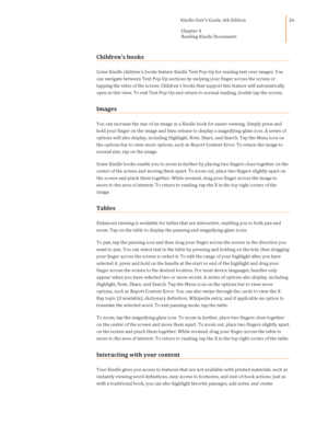 Page 26                                      Kindle User’s Guide, 6th Edition  
Chapter 4 
Reading Kindle Documents  
 
 
26 
Childrens books 
Some Kindle childrens books feature Kindle Text Pop-Up for reading text over images. You 
can navigate between Text Pop-Up sections by swiping your finger across the screen or 
tapping the sides of the screen. Childrens books that support this feature will automatically 
open in this view. To exit Text Pop-Up and return to normal reading, double tap the screen. 
Images...