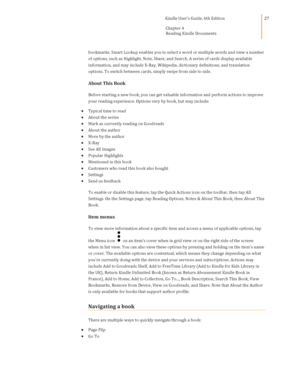 Page 27                                      Kindle User’s Guide, 6th Edition  
Chapter 4 
Reading Kindle Documents  
 
 
27 
bookmarks. Smart Lookup enables you to select a word or multiple words and view a number 
of options, such as Highlight, Note, Share, and Search. A series of cards display available 
information, and may include X-Ray, Wikipedia, dictionary definitions, and translation 
options. To switch between cards, simply swipe from side to side. 
About This Book 
Before starting a new book, you can...