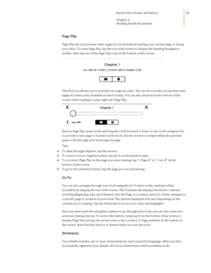 Page 28                                      Kindle User’s Guide, 6th Edition  
Chapter 4 
Reading Kindle Documents  
 
 
28 
Page Flip 
Page Flip lets you preview other pages in a book without leaving your current page or losing 
your place. To open Page Flip, tap the top of the screen to display the Reading Navigation 
toolbar, then tap one of the Page Flip icons at the bottom of the screen.  
 
The first icon allows you to preview one page at a time. The second icon lets you preview nine 
pages at a time...