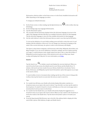 Page 29                                      Kindle User’s Guide, 6th Edition  
Chapter 4 
Reading Kindle Documents  
 
 
29 
Dictionaries collection either on the Home screen or in the Cloud. Available dictionaries will 
differ depending on the language you select. 
To change your default dictionary: 
1. On the Home screen or when reading, tap the Quick Actions icon on the toolbar, then tap 
All Settings. 
2. On the Settings page, tap Language & Dictionaries. 
3. Tap the Dictionaries option. 
4. The currently...