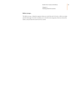 Page 32                                      Kindle User’s Guide, 6th Edition  
Chapter 4 
Reading Kindle Documents  
 
 
32 
Before you go... 
The Before you go... dialog box appears when you reach the end of a book, or after you swipe 
past the final page of a book. It enables you to rate the book using stars, find more about the 
author, and purchase the next book if in a series.  