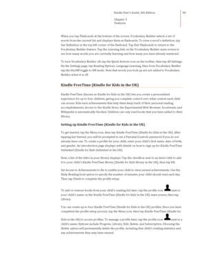 Page 34                                      Kindle User’s Guide, 6th Edition  
Chapter 5 
Features  
 
 
34 
When you tap Flashcards at the bottom of the screen, Vocabulary Builder selects a set of 
words from the current list and displays them as flashcards. To view a word’s definition, tap 
See Definition in the top left corner of the flashcard. Tap Exit Flashcards to return to the 
Vocabulary Builder feature. Tap the Learning link on the Vocabulary Builder main screen to 
see how many words you are...