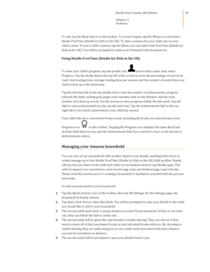 Page 35                                      Kindle User’s Guide, 6th Edition  
Chapter 5 
Features  
 
 
35 
To exit, tap the Back button on the toolbar. To access it again, tap the Menu icon and select 
Kindle FreeTime (Kindle for Kids in the UK). To start a session for your child, tap on your 
child’s name. To end a child’s session, tap the Menu icon and select Exit FreeTime (Kindle for 
Kids in the UK). You will be prompted to enter your Parental Controls password. 
Using Kindle FreeTime (Kindle for Kids in...