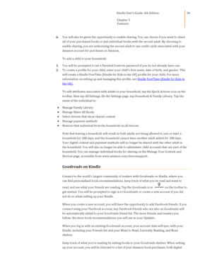 Page 36                                      Kindle User’s Guide, 6th Edition  
Chapter 5 
Features  
 
 
36 
6. You will also be given the opportunity to enable sharing. You can choose if you want to share 
all of your purchased books or just individual books with the second adult. By choosing to 
enable sharing, you are authorizing the second adult to use credit cards associated with your 
Amazon account for purchases on Amazon. 
To add a child to your household: 
1. You will be prompted to set a Parental...