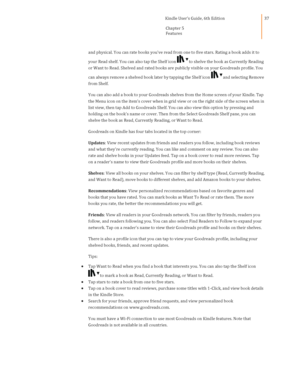 Page 37                                      Kindle User’s Guide, 6th Edition  
Chapter 5 
Features  
 
 
37 
and physical. You can rate books youve read from one to five stars. Rating a book adds it to 
your Read shelf. You can also tap the Shelf icon to shelve the book as Currently Reading 
or Want to Read. Shelved and rated books are publicly visible on your Goodreads profile. You 
can always remove a shelved book later by tapping the Shelf icon and selecting Remove 
from Shelf. 
You can also add a book to...