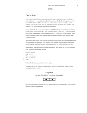 Page 38                                      Kindle User’s Guide, 6th Edition  
Chapter 5 
Features  
 
 
38 
Time to Read 
Your Kindle includes Time to Read, a feature that helps you know how long it will take to 
finish a chapter or book and displays that information on the Reading Navigation toolbar 
located at the bottom of the screen. You can customize this feature to display location 
numbers, time left in chapter, time left in book, percentage of content read, or actual page 
numbers. (Not all Kindle...