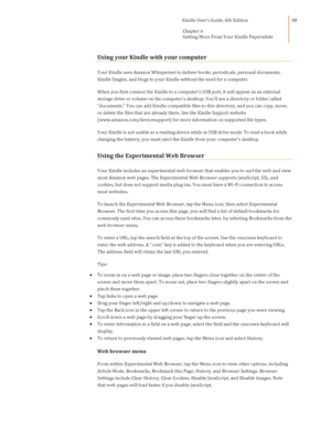 Page 40                                      Kindle User’s Guide, 6th Edition  
Chapter 6  
Getting More From Your Kindle Paperwhite  
 
 
40 
Using your Kindle with your computer 
Your Kindle uses Amazon Whispernet to deliver books, periodicals, personal documents, 
Kindle Singles, and blogs to your Kindle without the need for a computer. 
When you first connect the Kindle to a computers USB port, it will appear as an external 
storage drive or volume on the computers desktop. Youll see a directory or folder...
