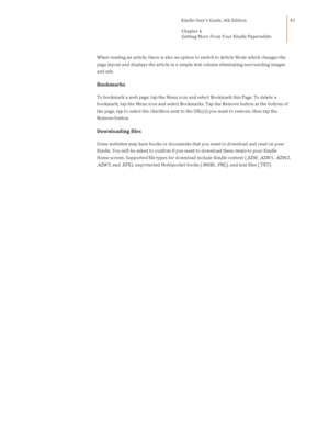 Page 41                                      Kindle User’s Guide, 6th Edition  
Chapter 6  
Getting More From Your Kindle Paperwhite  
 
 
41 
When reading an article, there is also an option to switch to Article Mode which changes the 
page layout and displays the article in a simple text column eliminating surrounding images 
and ads. 
Bookmarks 
To bookmark a web page, tap the Menu icon and select Bookmark this Page. To delete a 
bookmark, tap the Menu icon and select Bookmarks. Tap the Remove button at the...