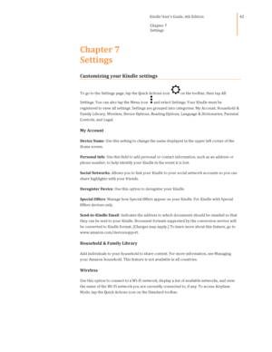 Page 42                                      Kindle User’s Guide, 6th Edition  
Chapter 7  
Settings  
 
 
42 
Chapter 7  
Settings 
Customizing your Kindle settings 
To go to the Settings page, tap the Quick Actions icon on the toolbar, then tap All 
Settings. You can also tap the Menu icon and select Settings. Your Kindle must be 
registered to view all settings. Settings are grouped into categories: My Account, Household & 
Family Library, Wireless, Device Options, Reading Options, Language & Dictionaries,...