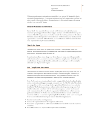 Page 49                                      Kindle User’s Guide, 6th Edition  
Appendix A 
Product Information  
 
 
49 
While most modern electronic equipment is shielded from external RF signals, if in doubt, 
check with the manufacturer. For personal medical devices (such as pacemakers and hearing 
aids), consult with your physician or the manufacturer to determine if they are adequately 
shielded from external RF signals. 
Steps to Minimize Interference 
If your Kindle does cause interference to radio or...