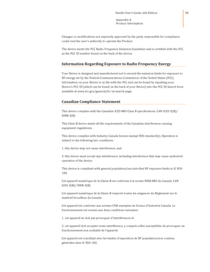 Page 50                                      Kindle User’s Guide, 6th Edition  
Appendix A 
Product Information  
 
 
50 
Changes or modifications not expressly approved by the party responsible for compliance 
could void the users authority to operate the Product. 
The device meets the FCC Radio Frequency Emission Guidelines and is certified with the FCC 
as the FCC ID number found on the back of the device. 
Information Regarding Exposure to Radio Frequency Energy  
Your Device is designed and manufactured...