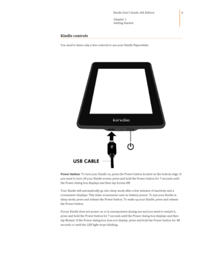 Page 6                                      Kindle User’s Guide, 6th Edition  
Chapter 1 
Getting Started  
 
 
6 
Kindle controls 
You need to learn only a few controls to use your Kindle Paperwhite. 
 
Power button: To turn your Kindle on, press the Power button located on the bottom edge. If 
you need to turn off your Kindle screen, press and hold the Power button for 7 seconds until 
the Power dialog box displays and then tap Screen Off. 
Your Kindle will automatically go into sleep mode after a few...