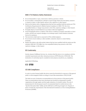 Page 51                                      Kindle User’s Guide, 6th Edition  
Appendix A 
Product Information  
 
 
51 
IEEE 1725 Battery Safety Statement  
 Do not disassemble or open, crush, bend or deform, puncture or shred. 
 Do not modify or remanufacture, attempt to insert foreign objects into the battery, immerse 
or expose to water or other liquids, expose to fire, explosion or other hazard. 
 Only use the battery with a charging system that has been qualified with the system per CTIA...