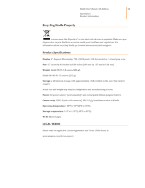 Page 52                                      Kindle User’s Guide, 6th Edition  
Appendix A 
Product Information  
 
 
52 
Recycling Kindle Properly 
In some areas, the disposal of certain electronic devices is regulated. Make sure you 
dispose of or recycle Kindle in accordance with your local laws and regulations. For 
information about recycling Kindle, go to www.amazon.com/devicesupport. 
Product Specifications 
Display: 6 diagonal XGA display, 758 x 1024 pixels, 212 dpi resolution, 16-level gray scale....