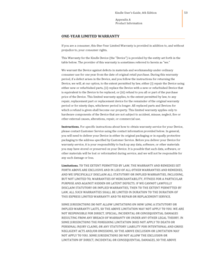 Page 53                                      Kindle User’s Guide, 6th Edition  
Appendix A 
Product Information  
 
 
53 
ONE-YEAR LIMITED WARRANTY 
If you are a consumer, this One-Year Limited Warranty is provided in addition to, and without 
prejudice to, your consumer rights. 
This Warranty for the Kindle Device (the Device) is provided by the entity set forth in the 
table below. The provider of this warranty is sometimes referred to herein as we. 
We warrant the Device against defects in materials and...